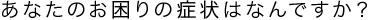 あなたのお困りの症状はなんですか？